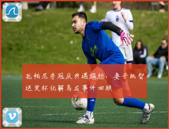 孔帕尼夺冠庆典遇尴尬，妻子机智送奖杯化解乌龙事件回顾