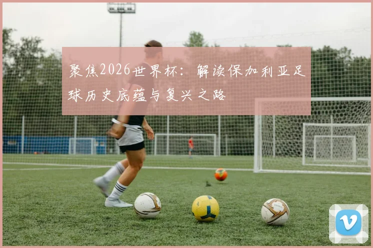 聚焦2026世界杯：解读保加利亚足球历史底蕴与复兴之路