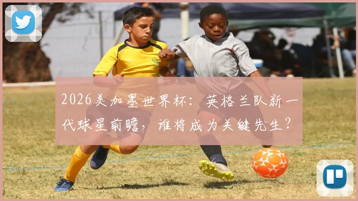 2026美加墨世界杯：英格兰队新一代球星前瞻，谁将成为关键先生？