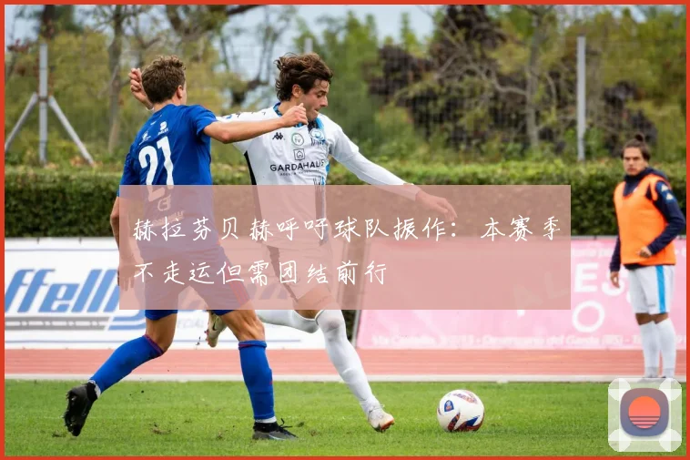 赫拉芬贝赫呼吁球队振作:本赛季不走运但需团结前行