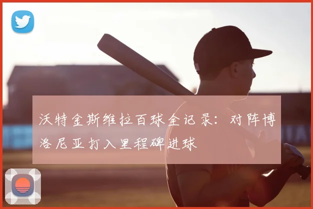 沃特金斯维拉百球全记录：对阵博洛尼亚打入里程碑进球
