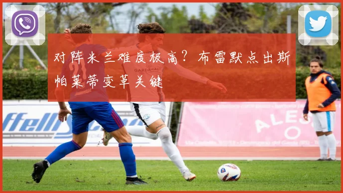 对阵米兰难度极高？布雷默点出斯帕莱蒂变革关键