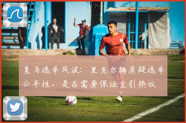 皇马选举风波:里克尔梅质疑选举公平性,是否需要保证金引热议