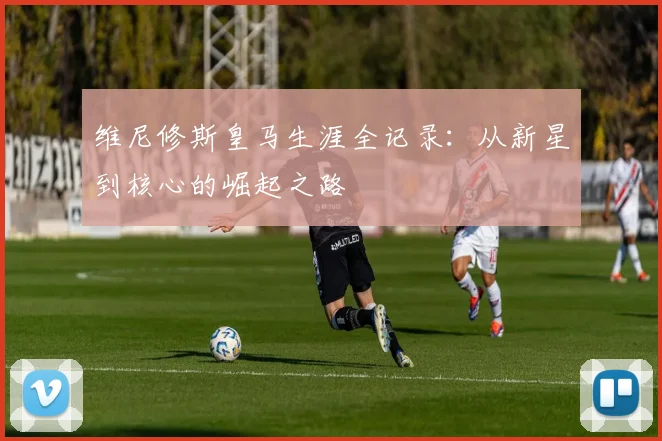 维尼修斯皇马生涯全记录：从新星到核心的崛起之路