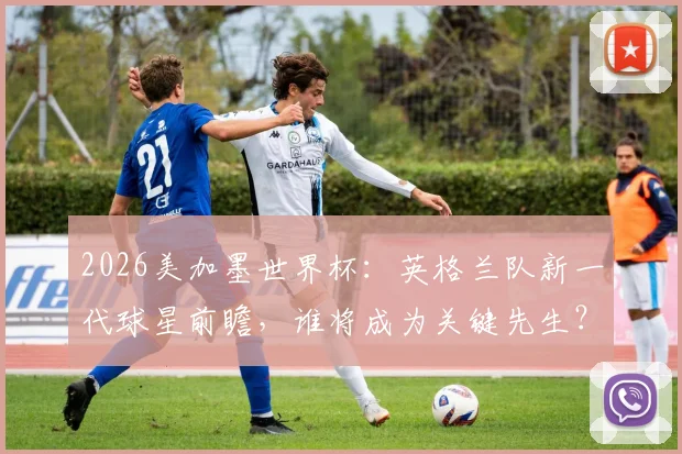 2026美加墨世界杯:英格兰队新一代球星前瞻,谁将成为关键先生?
