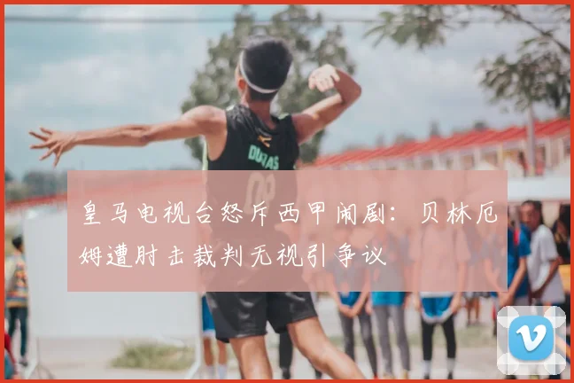 皇马电视台怒斥西甲闹剧：贝林厄姆遭肘击裁判无视引争议