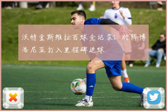 沃特金斯维拉百球全记录:对阵博洛尼亚打入里程碑进球
