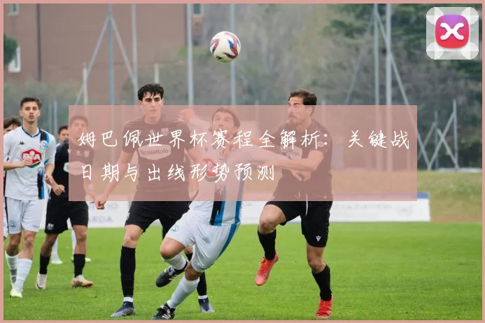 姆巴佩世界杯赛程全解析：关键战日期与出线形势预测