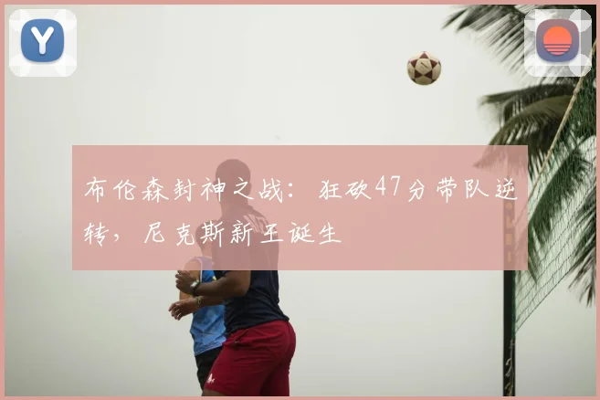布伦森封神之战：狂砍47分带队逆转，尼克斯新王诞生